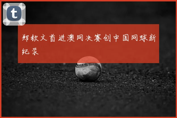 郑钦文首进澳网决赛创中国网球新纪录