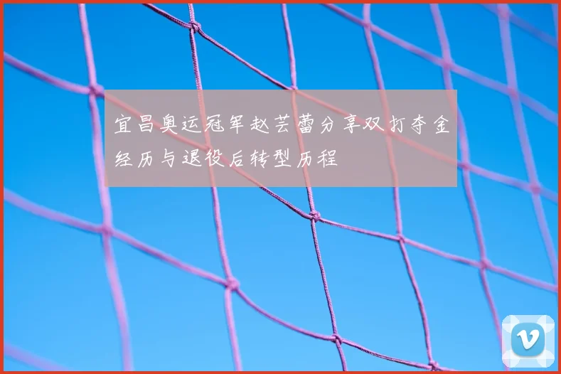 宜昌奥运冠军赵芸蕾分享双打夺金经历与退役后转型历程