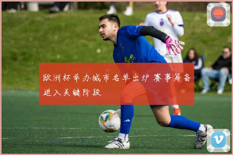 欧洲杯举办城市名单出炉 赛事筹备进入关键阶段
