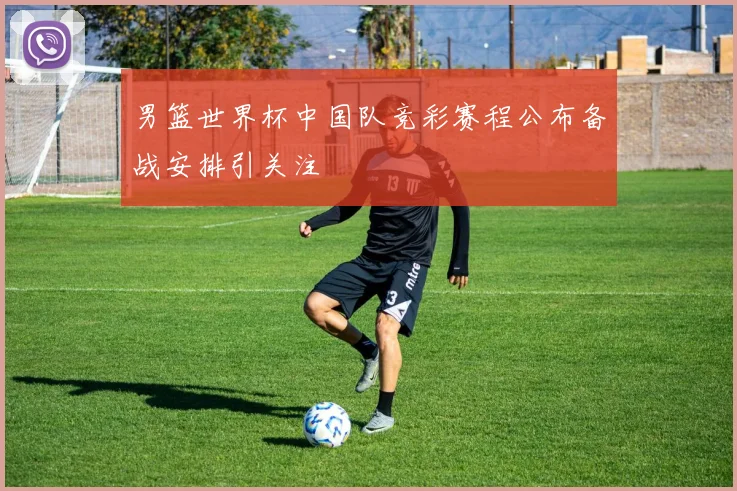 男篮世界杯中国队竞彩赛程公布备战安排引关注