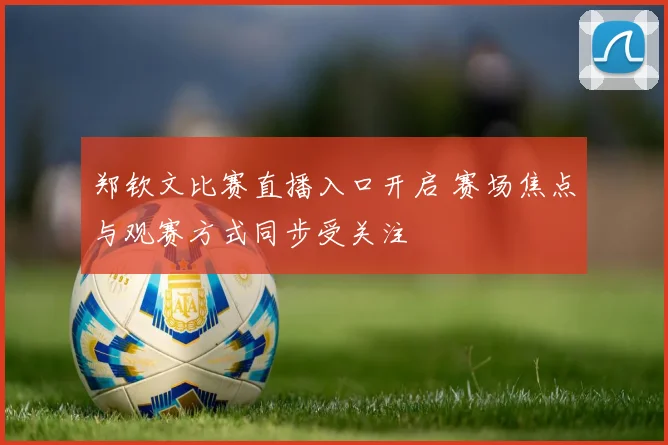 郑钦文比赛直播入口开启 赛场焦点与观赛方式同步受关注