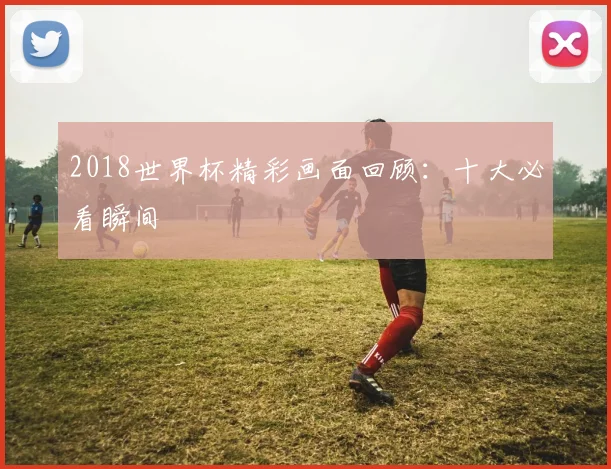 2018世界杯精彩画面回顾:十大必看瞬间