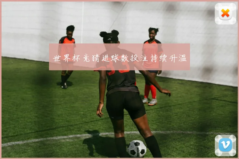 世界杯竞猜进球数投注持续升温