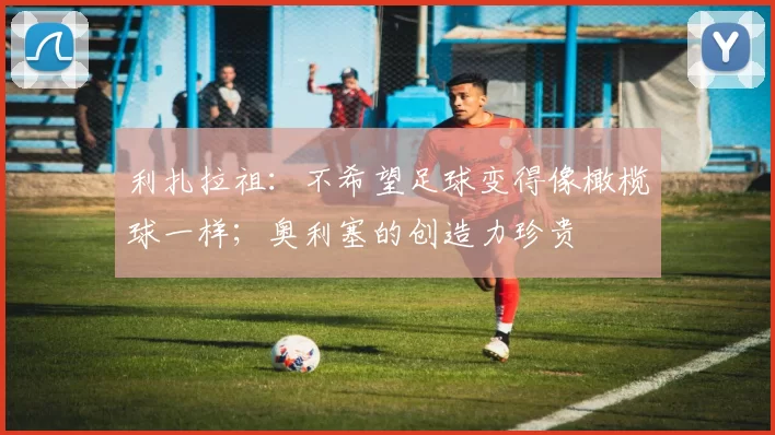 利扎拉祖：不希望足球变得像橄榄球一样；奥利塞的创造力珍贵