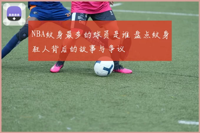 NBA纹身最多的球员是谁 盘点纹身狂人背后的故事与争议