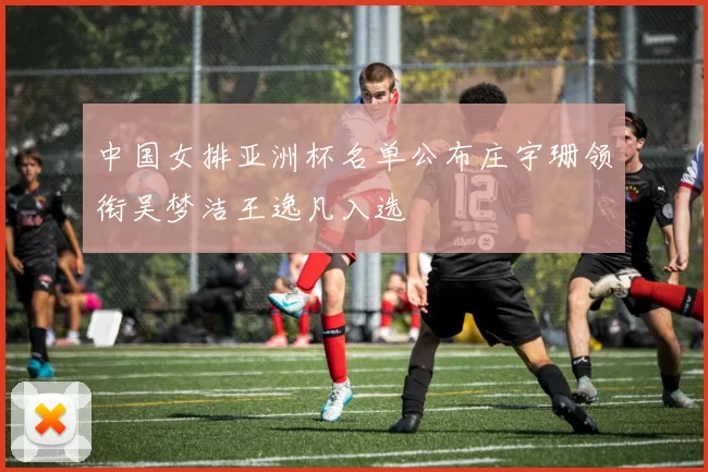 中国女排亚洲杯名单公布庄宇珊领衔吴梦洁王逸凡入选