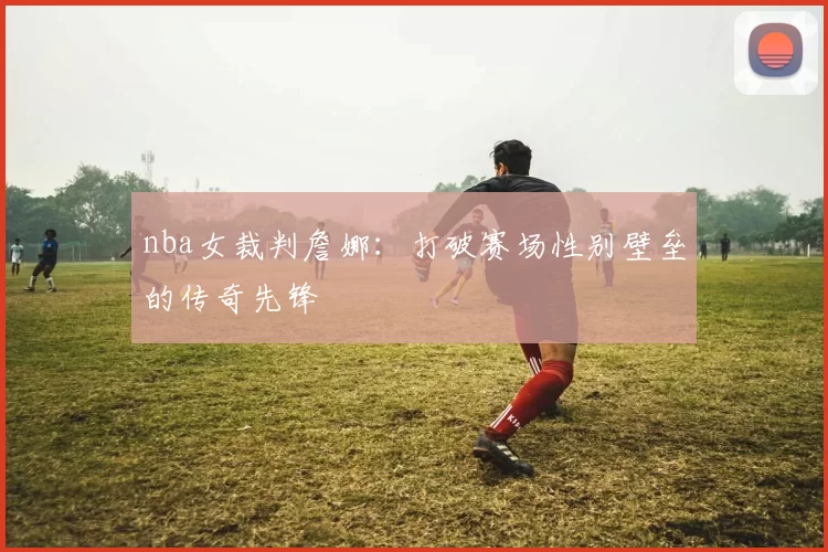 nba女裁判詹娜：打破赛场性别壁垒的传奇先锋