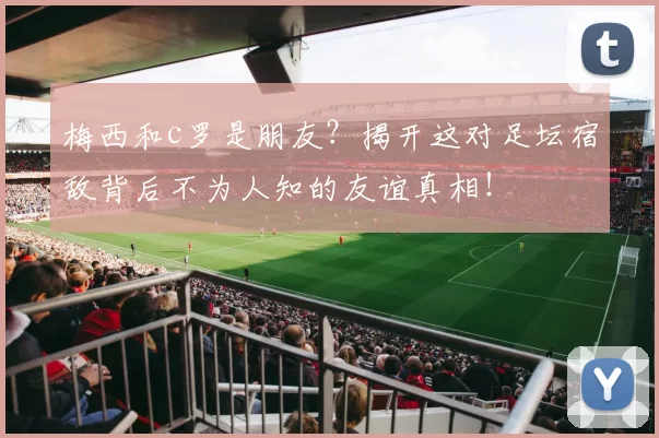 梅西和c罗是朋友？揭开这对足坛宿敌背后不为人知的友谊真相！