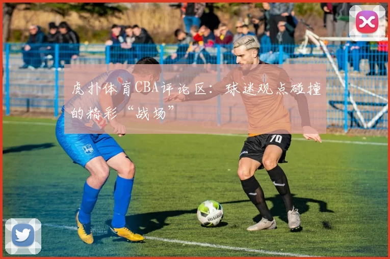 虎扑体育CBA评论区：球迷观点碰撞的精彩“战场”