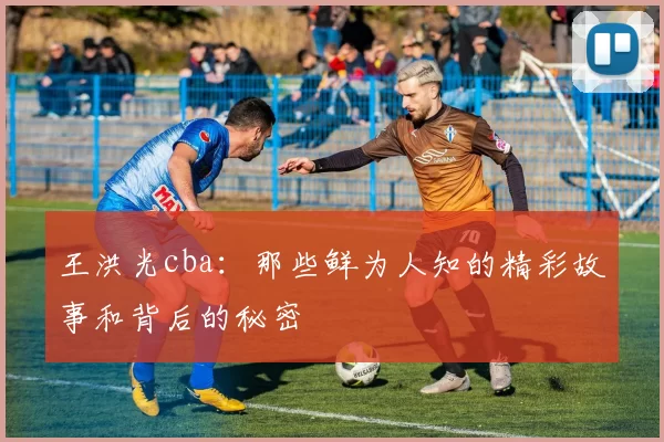 王洪光cba：那些鲜为人知的精彩故事和背后的秘密