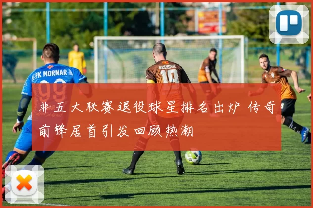 非五大联赛退役球星排名出炉 传奇前锋居首引发回顾热潮