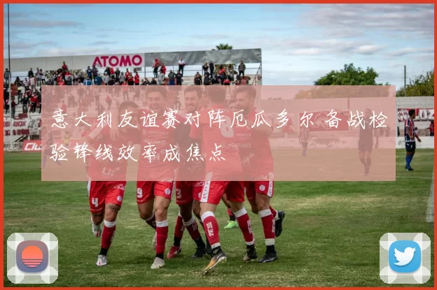 意大利友谊赛对阵厄瓜多尔 备战检验锋线效率成焦点