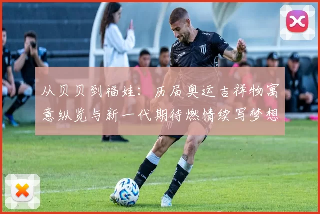 从贝贝到福娃：历届奥运吉祥物寓意纵览与新一代期待燃情续写梦想