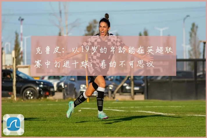 克鲁皮:以19岁的年龄能在英超联赛中打进十球,真的不可思议