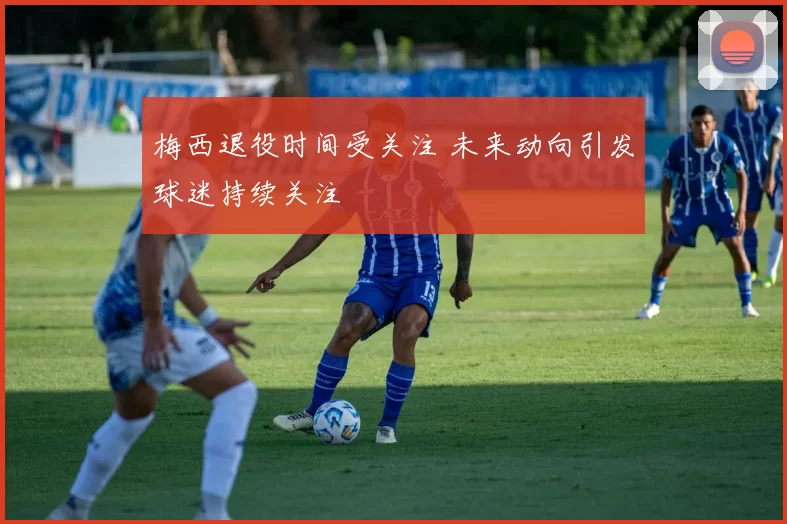 梅西退役时间受关注 未来动向引发球迷持续关注