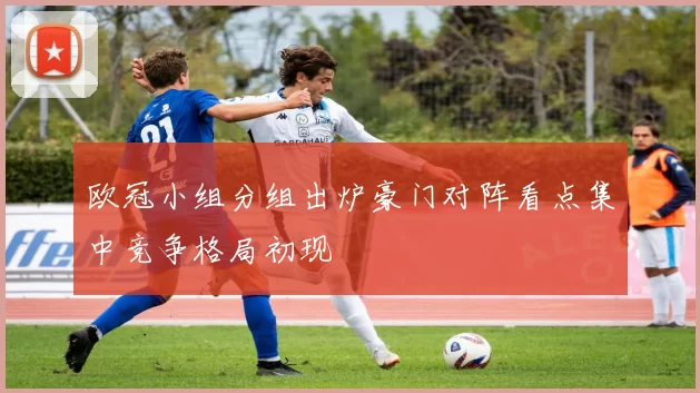 欧冠小组分组出炉豪门对阵看点集中竞争格局初现