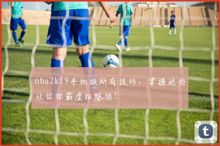 nba2k19手机版所有技巧，掌握这些让你称霸虚拟球场！
