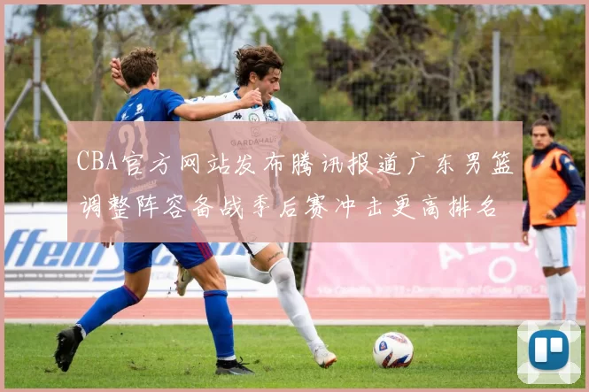 CBA官方网站发布腾讯报道广东男篮调整阵容备战季后赛冲击更高排名