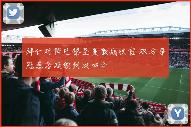 拜仁对阵巴黎圣曼激战收官 双方争冠悬念延续到次回合