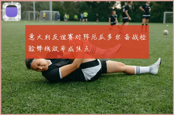 意大利友谊赛对阵厄瓜多尔 备战检验锋线效率成焦点