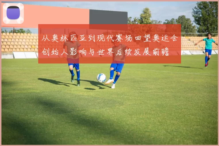 从奥林匹亚到现代赛场回望奥运会创始人影响与世界后续发展前瞻