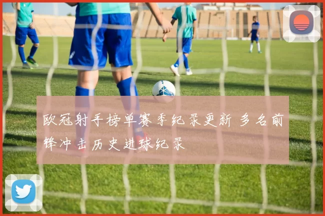 欧冠射手榜单赛季纪录更新 多名前锋冲击历史进球纪录