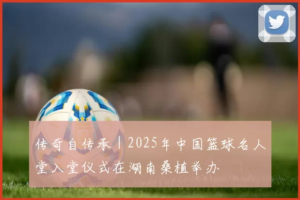 传奇自传承|2025年中国篮球名人堂入堂仪式在湖南桑植举办