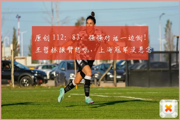 原创 112：83，强强对话一边倒！王哲林振臂怒吼，上海冠军没悬念了