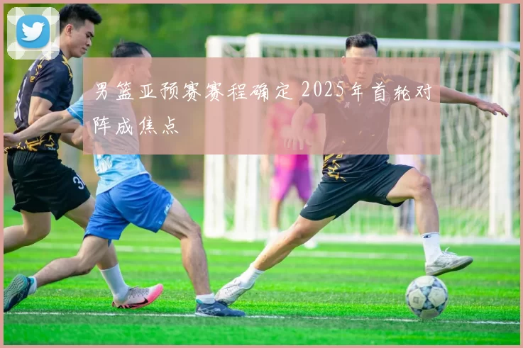 男篮亚预赛赛程确定 2025年首轮对阵成焦点