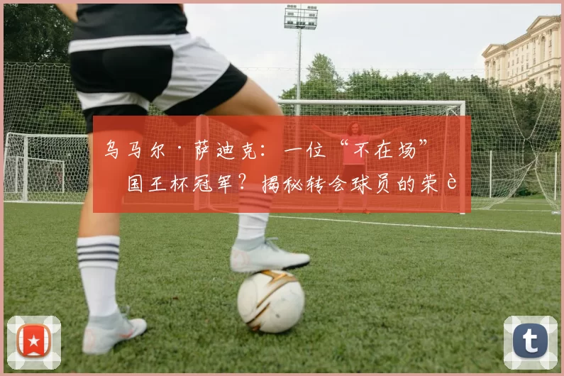 乌马尔·萨迪克：一位“不在场”的国王杯冠军？揭秘转会球员的荣誉归属
