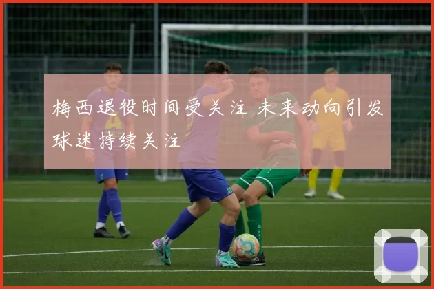 梅西退役时间受关注 未来动向引发球迷持续关注