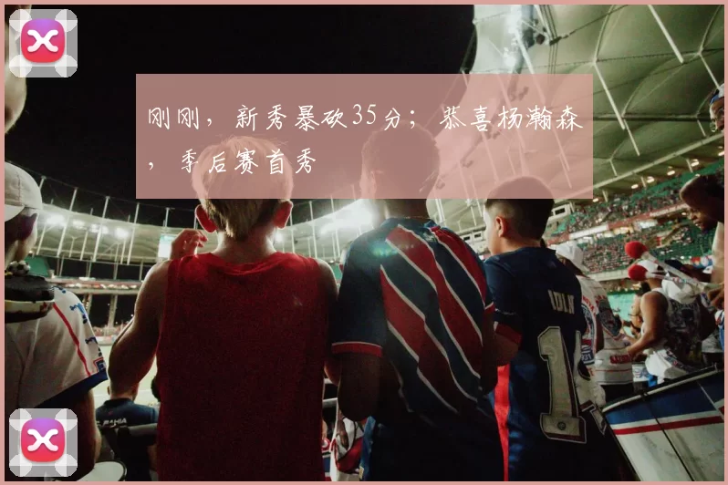 刚刚，新秀暴砍35分；恭喜杨瀚森，季后赛首秀