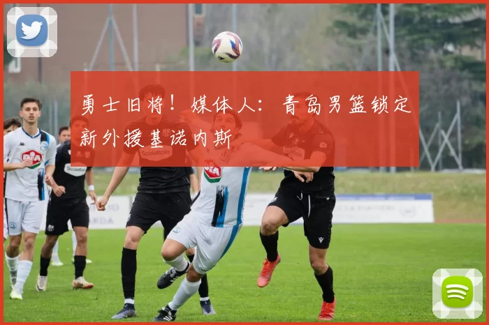 勇士旧将！媒体人：青岛男篮锁定新外援基诺内斯