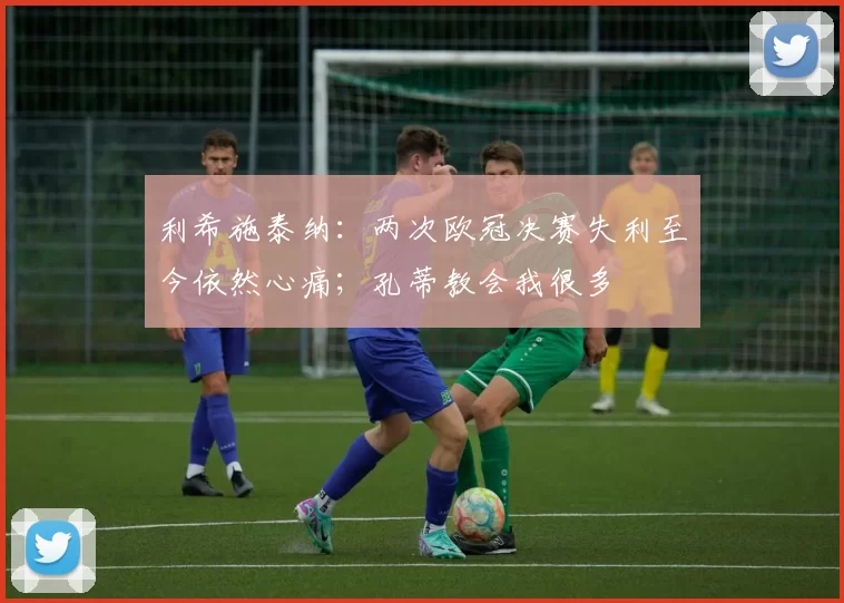 利希施泰纳：两次欧冠决赛失利至今依然心痛；孔蒂教会我很多