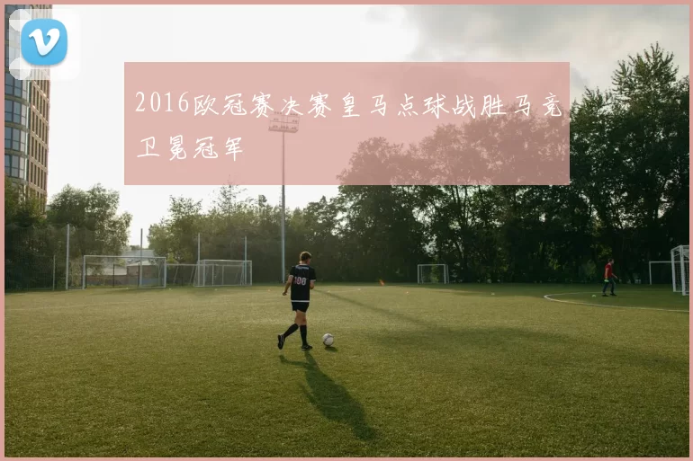 2016欧冠赛决赛皇马点球战胜马竞卫冕冠军