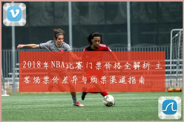 2018年NBA比赛门票价格全解析 主客场票价差异与购票渠道指南