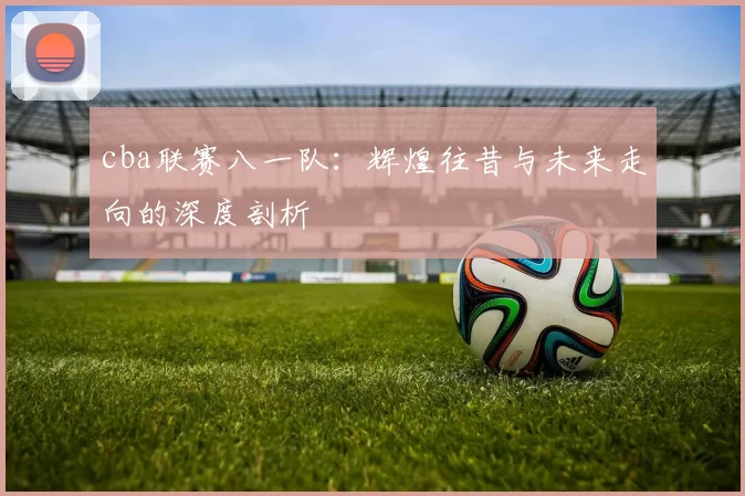 cba联赛八一队：辉煌往昔与未来走向的深度剖析