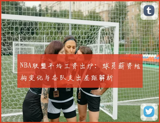 NBA联盟平均工资出炉：球员薪资结构变化与各队支出差距解析