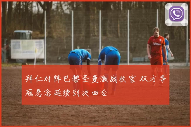 拜仁对阵巴黎圣曼激战收官 双方争冠悬念延续到次回合