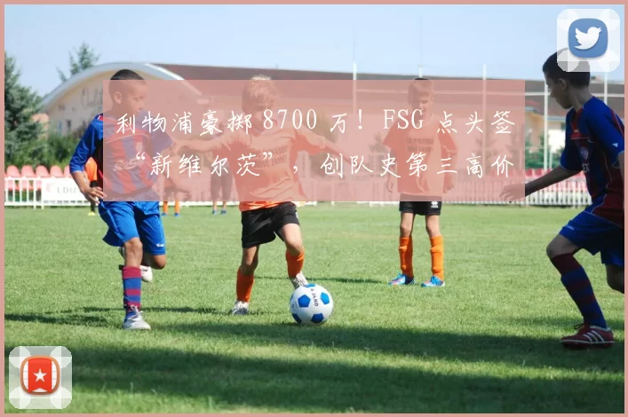 利物浦豪掷 8700 万！FSG 点头签 “新维尔茨”，创队史第三高价