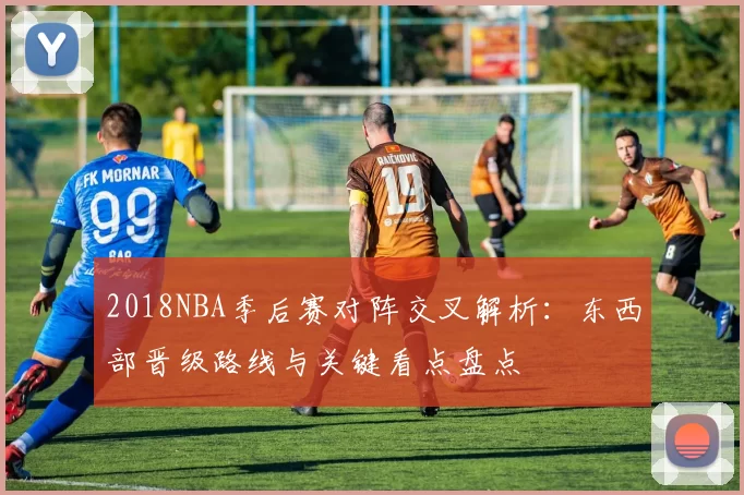 2018NBA季后赛对阵交叉解析：东西部晋级路线与关键看点盘点