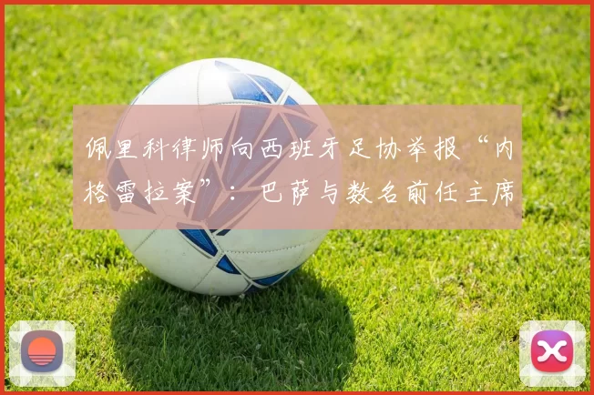 佩里科律师向西班牙足协举报“内格雷拉案”：巴萨与数名前任主席被点名