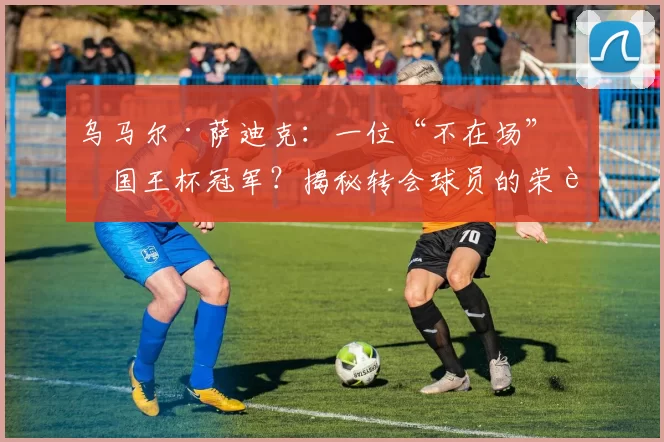 乌马尔·萨迪克：一位“不在场”的国王杯冠军？揭秘转会球员的荣誉归属
