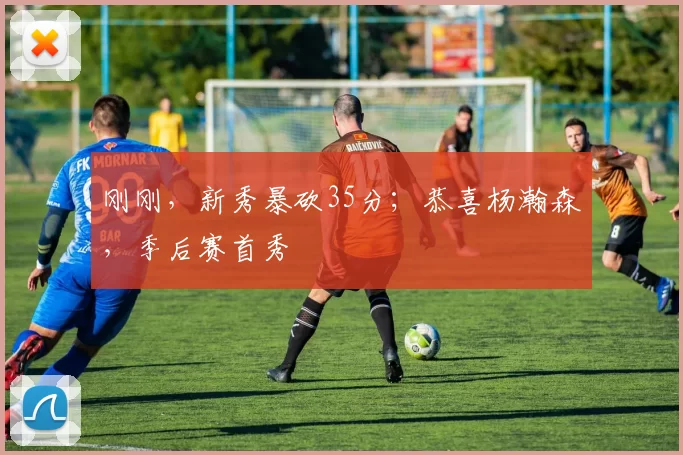 刚刚，新秀暴砍35分；恭喜杨瀚森，季后赛首秀