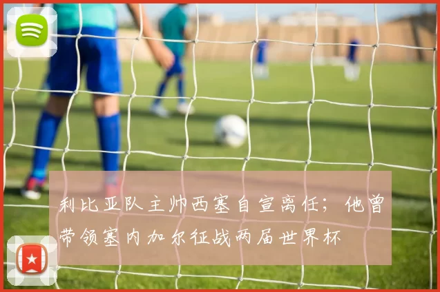 利比亚队主帅西塞自宣离任；他曾带领塞内加尔征战两届世界杯