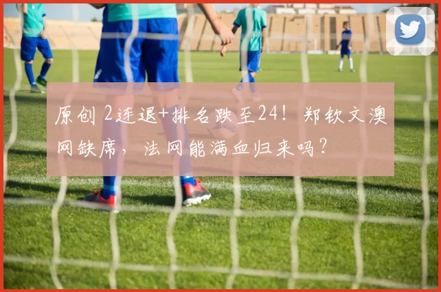 原创 2连退+排名跌至24！郑钦文澳网缺席，法网能满血归来吗？