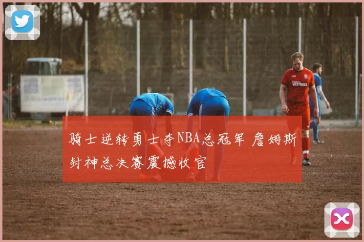 骑士逆转勇士夺NBA总冠军 詹姆斯封神总决赛震撼收官