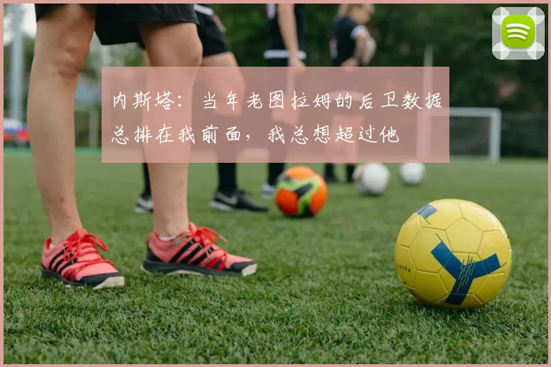 内斯塔：当年老图拉姆的后卫数据总排在我前面，我总想超过他