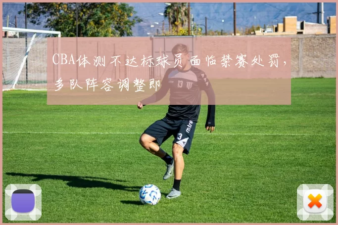 CBA体测不达标球员面临禁赛处罚，多队阵容调整即