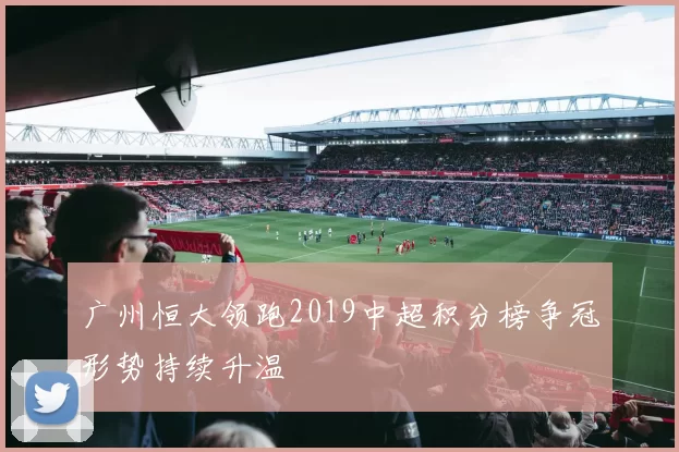 广州恒大领跑2019中超积分榜争冠形势持续升温
